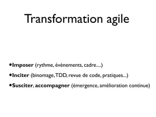 Transformation agile


•Imposer (rythme, évènements, cadre....)
•Inciter (binomage, TDD, revue de code, pratiques...)
•Susciter, accompagner (émergence, amélioration continue)
 