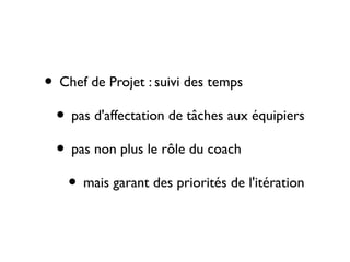 • Chef de Projet : suivi des temps
 • pas d'affectation de tâches aux équipiers
 • pas non plus le rôle du coach
   • mais garant des priorités de l'itération
 