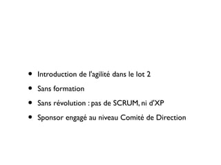 •   Introduction de l'agilité dans le lot 2

•   Sans formation

•   Sans révolution : pas de SCRUM, ni d'XP

•   Sponsor engagé au niveau Comité de Direction
 
