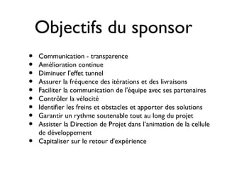 Objectifs du sponsor
•   Communication - transparence
•   Amélioration continue
•   Diminuer l'effet tunnel
•   Assurer la fréquence des itérations et des livraisons
•   Faciliter la communication de l'équipe avec ses partenaires
•   Contrôler la vélocité
•   Identifier les freins et obstacles et apporter des solutions
•   Garantir un rythme soutenable tout au long du projet
•   Assister la Direction de Projet dans l’animation de la cellule
    de développement
•   Capitaliser sur le retour d'expérience
 