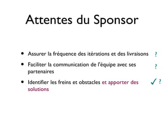 Attentes du Sponsor

•   Assurer la fréquence des itérations et des livraisons   ?
•   Faciliter la communication de l'équipe avec ses         ?
    partenaires

•   Identifier les freins et obstacles et apporter des      ✓?
    solutions
 