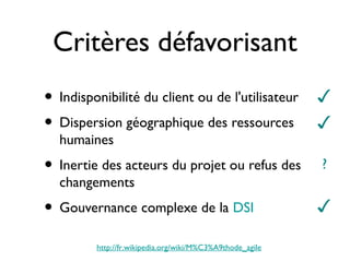 Critères défavorisant
• Indisponibilité du client ou de l'utilisateur            ✓
• Dispersion géographique des ressources                   ✓
  humaines
• Inertie des acteurs du projet ou refus des               ?
  changements
• Gouvernance complexe de la DSI                           ✓

         http://fr.wikipedia.org/wiki/M%C3%A9thode_agile
 