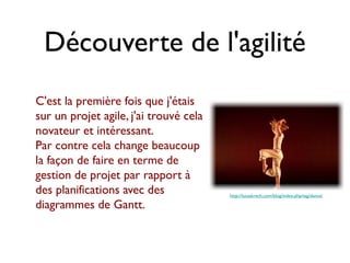 Découverte de l'agilité
C'est la première fois que j'étais
sur un projet agile, j'ai trouvé cela
novateur et intéressant.
Par contre cela change beaucoup
la façon de faire en terme de
gestion de projet par rapport à
des planifications avec des             http://lucaskrech.com/blog/index.php/tag/dance/

diagrammes de Gantt.
 