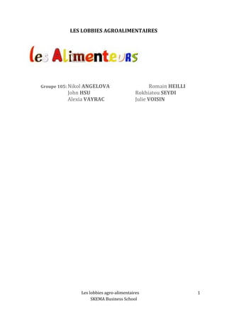 Les 
lobbies 
agro-­‐alimentaires 
SKEMA 
Business 
School 
1 
LES 
LOBBIES 
AGROALIMENTAIRES 
Groupe 
105: 
Nikol 
ANGELOVA 
Romain 
HEILLI 
John 
HSU 
Rokhiatou 
SEYDI 
Alexia 
VAYRAC 
Julie 
VOISIN 
 