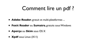 Comment lire un pdf ?
•   Adobe Reader, gratuit et multi-plateformes ...

•   Foxit Reader ou Sumatra, gratuits sous Windows

•   Aperçu ou Skim sous OS X

•   Xpdf sous Linux (X11)
 