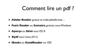 Comment lire un pdf ?
•   Adobe Reader, gratuit et multi-plateformes ...

•   Foxit Reader ou Sumatra, gratuits sous Windows

•   Aperçu ou Skim sous OS X

•   Xpdf sous Linux (X11)

•   iBooks ou GoodReader sur IOS
 