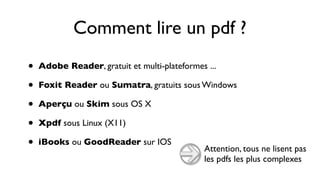 Comment lire un pdf ?
•   Adobe Reader, gratuit et multi-plateformes ...

•   Foxit Reader ou Sumatra, gratuits sous Windows

•   Aperçu ou Skim sous OS X

•   Xpdf sous Linux (X11)

•   iBooks ou GoodReader sur IOS
                                              Attention, tous ne lisent pas
                                              les pdfs les plus complexes
 