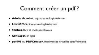 Comment créer un pdf ?
•   Adobe Acrobat, payant et multi-plateformes

•   LibreOfﬁce, libre et multi-plateformes

•   Scribus, libre et multi-plateformes

•   Conv2pdf, en ligne

•   pdf995 ou PDFCreator, imprimantes virtuelles sous Windows
 