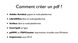 Comment créer un pdf ?
•   Adobe Acrobat, payant et multi-plateformes

•   LibreOfﬁce, libre et multi-plateformes

•   Scribus, libre et multi-plateformes

•   Conv2pdf, en ligne

•   pdf995 ou PDFCreator, imprimantes virtuelles sous Windows

•   Impression sous OS X
 