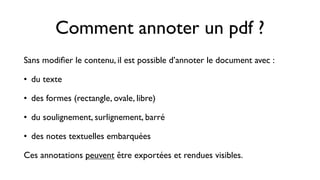 Comment annoter un pdf ?
Sans modiﬁer le contenu, il est possible d’annoter le document avec :

• du texte

• des formes (rectangle, ovale, libre)

• du soulignement, surlignement, barré

• des notes textuelles embarquées

Ces annotations peuvent être exportées et rendues visibles.
 