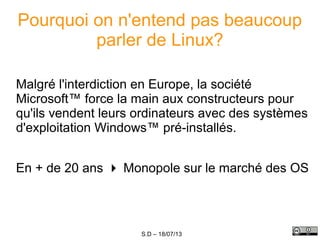 S.D – 18/07/13
Pourquoi on n'entend pas beaucoup
parler de Linux?
Malgré l'interdiction en Europe, la société
Microsoft™ force la main aux constructeurs pour
qu'ils vendent leurs ordinateurs avec des systèmes
d'exploitation Windows™ pré-installés.
En + de 20 ans  Monopole sur le marché des OS
 