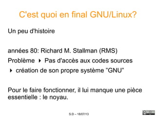 S.D – 18/07/13
C'est quoi en final GNU/Linux?
Un peu d'histoire
années 80: Richard M. Stallman (RMS)
Problème  Pas d'accès aux codes sources
 création de son propre système ”GNU”
Pour le faire fonctionner, il lui manque une pièce
essentielle : le noyau.
 