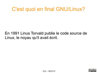 S.D – 18/07/13
C'est quoi en final GNU/Linux?
En 1991 Linus Torvald publie le code source de
Linux, le noyau qu'il avait écrit.
 