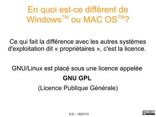 S.D – 18/07/13
En quoi est-ce différent de
WindowsTM
ou MAC OSTM
?
Ce qui fait la différence avec les autres systèmes
d'exploitation dit « propriétaires », c'est la licence.
GNU/Linux est placé sous une licence appelée
GNU GPL
(Licence Publique Générale)
 