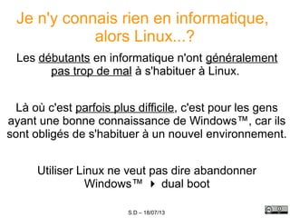 S.D – 18/07/13
Je n'y connais rien en informatique,
alors Linux...?
Les débutants en informatique n'ont généralement
pas trop de mal à s'habituer à Linux.
Là où c'est parfois plus difficile, c'est pour les gens
ayant une bonne connaissance de Windows™, car ils
sont obligés de s'habituer à un nouvel environnement.
Utiliser Linux ne veut pas dire abandonner
Windows™  dual boot
 