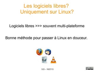 S.D – 18/07/13
Les logiciels libres?
Uniquement sur Linux?
Logiciels libres >>> souvent multi-plateforme
Bonne méthode pour passer à Linux en douceur.
 