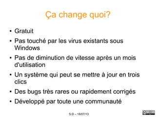 S.D – 18/07/13
Ça change quoi?
● Gratuit
● Pas touché par les virus existants sous
Windows
● Pas de diminution de vitesse après un mois
d'utilisation
● Un système qui peut se mettre à jour en trois
clics
● Des bugs très rares ou rapidement corrigés
● Développé par toute une communauté
 