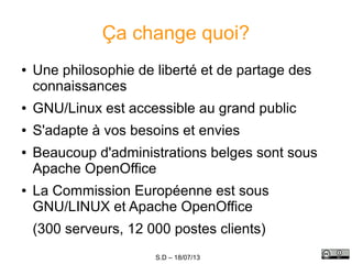 S.D – 18/07/13
Ça change quoi?
● Une philosophie de liberté et de partage des
connaissances
● GNU/Linux est accessible au grand public
● S'adapte à vos besoins et envies
● Beaucoup d'administrations belges sont sous
Apache OpenOffice
● La Commission Européenne est sous
GNU/LINUX et Apache OpenOffice
(300 serveurs, 12 000 postes clients)
 