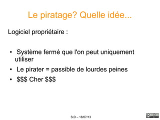 S.D – 18/07/13
Le piratage? Quelle idée...
Logiciel propriétaire :
● Système fermé que l'on peut uniquement
utiliser
● Le pirater = passible de lourdes peines
● $$$ Cher $$$
 