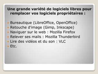 Une grande variété de logiciels libres pour
remplacer vos logiciels propriétaires :
 Bureautique (LibreOffice, OpenOffice)
 Retouche d’image (Gimp, Inkscape)
 Naviguer sur le web : Mozilla Firefox
 Relever ses mails : Mozilla Thunderbird
 Lire des vidéos et du son : VLC
 Etc.
 