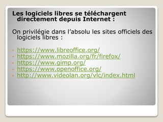 Les logiciels libres se téléchargent
directement depuis Internet :
On privilégie dans l’absolu les sites officiels des
logiciels libres :
• https://www.libreoffice.org/
• https://www.mozilla.org/fr/firefox/
• https://www.gimp.org/
• https://www.openoffice.org/
• http://www.videolan.org/vlc/index.html
 