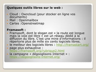Quelques outils libres sur le web :
 Cloud : Owncloud (pour stocker en ligne vos
documents)
 Mail : Openmailbox
 Cartes :Openstreetmap
Framasoft :
 Framasoft, dont le slogan est « la route est longue
mais la voie est libre » est un réseau dédié à la
diffusion du libre. C’est une mine d’informations : il
répertorie plus de mille six cents logiciels libres.
 le meilleur des logiciels libres : http://framastart.org/
 page plus exhaustive :
https://framasoft.org/rubrique2.html
 la campagne « dégooglisons Internet » :
https://degooglisons-internet.org/
 