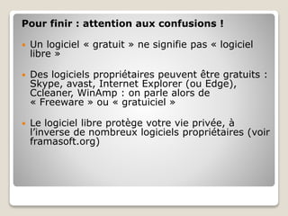 Pour finir : attention aux confusions !
 Un logiciel « gratuit » ne signifie pas « logiciel
libre »
 Des logiciels propriétaires peuvent être gratuits :
Skype, avast, Internet Explorer (ou Edge),
Ccleaner, WinAmp : on parle alors de
« Freeware » ou « gratuiciel »
 Le logiciel libre protège votre vie privée, à
l’inverse de nombreux logiciels propriétaires (voir
framasoft.org)
 