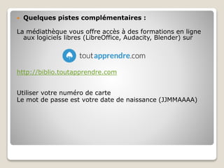  Quelques pistes complémentaires :
La médiathèque vous offre accès à des formations en ligne
aux logiciels libres (LibreOffice, Audacity, Blender) sur
http://biblio.toutapprendre.com
Utiliser votre numéro de carte
Le mot de passe est votre date de naissance (JJMMAAAA)
 