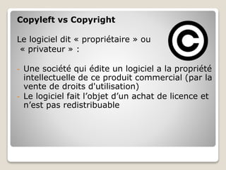 Copyleft vs Copyright
Le logiciel dit « propriétaire » ou
« privateur » :
- Une société qui édite un logiciel a la propriété
intellectuelle de ce produit commercial (par la
vente de droits d'utilisation)
- Le logiciel fait l’objet d’un achat de licence et
n’est pas redistribuable
 