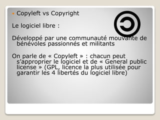  Copyleft vs Copyright
Le logiciel libre :
Développé par une communauté mouvante de
bénévoles passionnés et militants
On parle de « Copyleft » : chacun peut
s’approprier le logiciel et de « General public
license » (GPL, licence la plus utilisée pour
garantir les 4 libertés du logiciel libre)
 