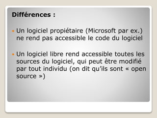 Différences :
 Un logiciel propiétaire (Microsoft par ex.)
ne rend pas accessible le code du logiciel
 Un logiciel libre rend accessible toutes les
sources du logiciel, qui peut être modifié
par tout individu (on dit qu’ils sont « open
source »)
 