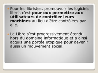  Pour les libristes, promouvoir les logiciels
libres c’est pour eux permettre aux
utilisateurs de contrôler leurs
machines au lieu d’être contrôlées par
elle.
 Le Libre s’est progressivement étendu
hors du domaine informatique et a ainsi
acquis une portée utopique pour devenir
aussi un mouvement social.
 