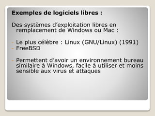 Exemples de logiciels libres :
Des systèmes d’exploitation libres en
remplacement de Windows ou Mac :
- Le plus célèbre : Linux (GNU/Linux) (1991)
- FreeBSD
- Permettent d’avoir un environnement bureau
similaire à Windows, facile à utiliser et moins
sensible aux virus et attaques
 