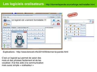 Les logiciels oralisateurs http://donnerlaparole.sourceforge.net/installer.html
Explications : http://www.lereveil.info/2014/09/donner-la-parole.html
C’est un logiciel qui permet de saisir des
mots et des phrases facilement et de les
vocaliser. A la fois aide à la communication
mais aussi simple « oralisateur »
 