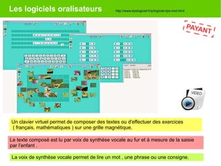Les logiciels oralisateurs
PAYANT
Un clavier virtuel permet de composer des textes ou d'effectuer des exercices
( français, mathématiques ) sur une grille magnétique.
Le texte composé est lu par voix de synthèse vocale au fur et à mesure de la saisie
par l’enfant .
La voix de synthèse vocale permet de lire un mot , une phrase ou une consigne.
http://www.dyslogiciel.fr/p/logiciel-dys-mot.html
 