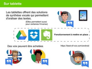 Sur tablette
Les tablettes offrent des solutions
de synthèse vocale qui permettent
d'oraliser des textes.
https://best-of-vox.com/androidDes voix peuvent être achetées
(Elles permettent aussi
pour certaines l'inverse)
Fonctionnement à mettre en place
 