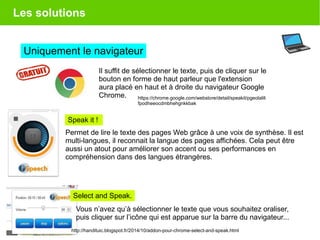 Les solutions
Uniquement le navigateur
Il suffit de sélectionner le texte, puis de cliquer sur le
bouton en forme de haut parleur que l'extension
aura placé en haut et à droite du navigateur Google
Chrome. https://chrome.google.com/webstore/detail/speakit/pgeolalili
fpodheeocdmbhehgnkkbak
Permet de lire le texte des pages Web grâce à une voix de synthèse. Il est
multi-langues, il reconnait la langue des pages affichées. Cela peut être
aussi un atout pour améliorer son accent ou ses performances en
compréhension dans des langues étrangères.
Select and Speak.
http://handituic.blogspot.fr/2014/10/addon-pour-chrome-select-and-speak.html
Vous n’avez qu’à sélectionner le texte que vous souhaitez oraliser,
puis cliquer sur l’icône qui est apparue sur la barre du navigateur...
Speak it !
 