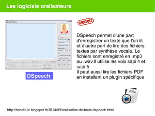 Les logiciels oralisateurs
DSpeech permet d'une part
d'enregistrer un texte que l'on lit
et d'autre part de lire des fichiers
textes par synthèse vocale. Le
fichiers sont enregistré en .mp3
ou .wav.Il utilise les voix sapi 4 et
sapi 5.
Il peut aussi lire les fichiers PDF
en installant un plugin spécifiqueDSpeech
http://handituic.blogspot.fr/2014/09/oralisation-de-texte-dspeech.html
 