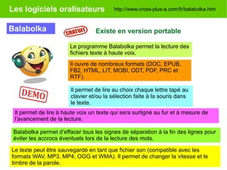 Les logiciels oralisateurs
Balabolka Existe en version portable
Le texte peut être sauvegardé en tant que fichier son (compatible avec les
formats WAV, MP3, MP4, OGG et WMA). Il permet de changer la vitesse et le
timbre de la parole.
Balabolka permet d’effacer tous les signes de séparation à la fin des lignes pour
éviter les accrocs éventuels lors de la lecture des mots.
http://www.cross-plus-a.com/fr/balabolka.htm
Il permet de lire à haute voix un texte qui sera surligné au fur et à mesure de
l’avancement de la lecture.
Le programme Balabolka permet la lecture des
fichiers texte à haute voix.
Il ouvre de nombreux formats (DOC, EPUB,
FB2, HTML, LIT, MOBI, ODT, PDF, PRC et
RTF).
Il permet de lire au choix chaque lettre tapé au
clavier et/ou la sélection faite à la souris dans
le texte.
 