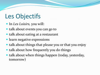 Les Objectifs
 In Les Loisirs, you will:
 talk about events you can go to
 talk about eating at a restaurant
 learn negative expressions
 talk about things that please you or that you enjoy
 talk about how frequently you do things
 talk about when things happen (today, yesterday,
  tomorrow)
 