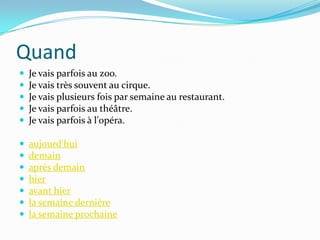 Quand
   Je vais parfois au zoo.
   Je vais très souvent au cirque.
   Je vais plusieurs fois par semaine au restaurant.
   Je vais parfois au théâtre.
   Je vais parfois à l'opéra.

   aujourd'hui
   demain
   après demain
   hier
   avant hier
   la semaine dernière
   la semaine prochaine
 