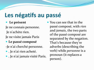 Les négatifs au passé
 Le présent                        You can see that in the
Je ne connais personne.             passé composé, with rien
 Je n'achète rien.                  and jamais, the two parts
                                    of the passé composé are
Je ne visite jamais Paris           separated by the negation.
 Le passé composé                  That's because they're
-Je n'ai cherché personne.          adverbs (describing the
 . Je n'ai rien acheté.            verb) while personne is a
 . Je n'ai jamais visité Paris.
                                    pronoun (it replaces a
                                    person).
 