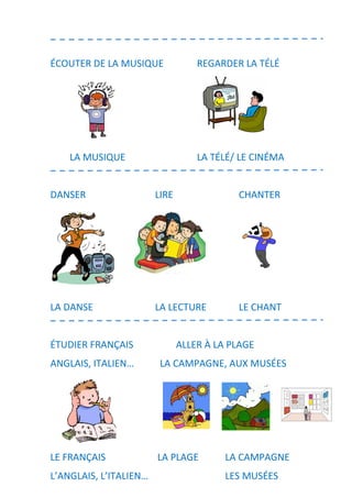 ÉCOUTER DE LA MUSIQUE REGARDER LA TÉLÉ
LA MUSIQUE LA TÉLÉ/ LE CINÉMA
DANSER LIRE CHANTER
LA DANSE LA LECTURE LE CHANT
ÉTUDIER FRANÇAIS ALLER À LA PLAGE
ANGLAIS, ITALIEN… LA CAMPAGNE, AUX MUSÉES
LE FRANÇAIS LA PLAGE LA CAMPAGNE
L’ANGLAIS, L’ITALIEN… LES MUSÉES
 