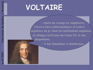 Université du Québec à Montréal

                                  VOLTAIRE

                                            - Après un voyage en Angleterre,
                                      j’écrit Lettres philosophiques et Lettres
                                   anglaises où je vante les institutions anglaises.
                                    -Je dénigre la France de Louis XV et son
                                       despotisme.
                                             - À bas fanatisme et intolérence.
avril 2001
 