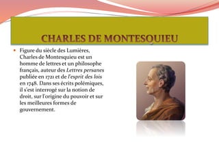  Figure du siècle des Lumières,
Charles de Montesquieu est un
homme de lettres et un philosophe
français, auteur des Lettres persanes
publiée en 1721 et de l'esprit des lois
en 1748. Dans ses écrits polémiques,
il s'est interrogé sur la notion de
droit, sur l'origine du pouvoir et sur
les meilleures formes de
gouvernement.
 