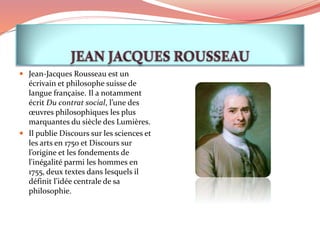  Jean-Jacques Rousseau est un
écrivain et philosophe suisse de
langue française. Il a notamment
écrit Du contrat social, l’une des
œuvres philosophiques les plus
marquantes du siècle des Lumières.
 Il publie Discours sur les sciences et
les arts en 1750 et Discours sur
l’origine et les fondements de
l'inégalité parmi les hommes en
1755, deux textes dans lesquels il
définit l'idée centrale de sa
philosophie.
 