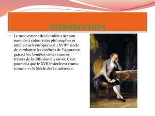 • Le mouvement des Lumières tire son
nom de la volonté des philosophes et
intellectuels européens du XVIIIe siècle
de combattre les ténèbres de l'ignorance
grâce à les lumières de la raison en
travers de la diffusion du savoir. C’est
pour cela que le XVIIIe siècle est connu
comme << le Siècle des Lumières>>.
 