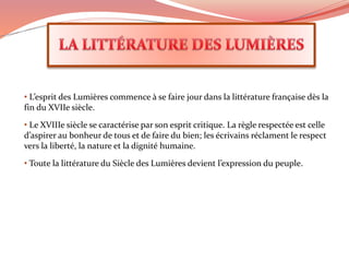 • L’esprit des Lumières commence à se faire jour dans la littérature française dès la
fin du XVIIe siècle.
• Le XVIIIe siècle se caractérise par son esprit critique. La règle respectée est celle
d’aspirer au bonheur de tous et de faire du bien; les écrivains réclament le respect
vers la liberté, la nature et la dignité humaine.
• Toute la littérature du Siècle des Lumières devient l’expression du peuple.
 