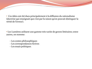 • Ces idées ont été dues principalement à la diffusion du rationalisme
(doctrine qui enseignait que c’est par la raison qu’on pouvait distinguer la
vérité de l’erreur).
• Les Lumières utilisent une gamme très variée de genres littéraires; entre
autres, on nomme:
- Les contes philosophiques
- Les correspondances fictives
- Les essais politiques
 