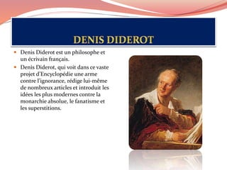  Denis Diderot est un philosophe et
un écrivain français.
 Denis Diderot, qui voit dans ce vaste
projet d’Encyclopédie une arme
contre l’ignorance, rédige lui-même
de nombreux articles et introduit les
idées les plus modernes contre la
monarchie absolue, le fanatisme et
les superstitions.
 